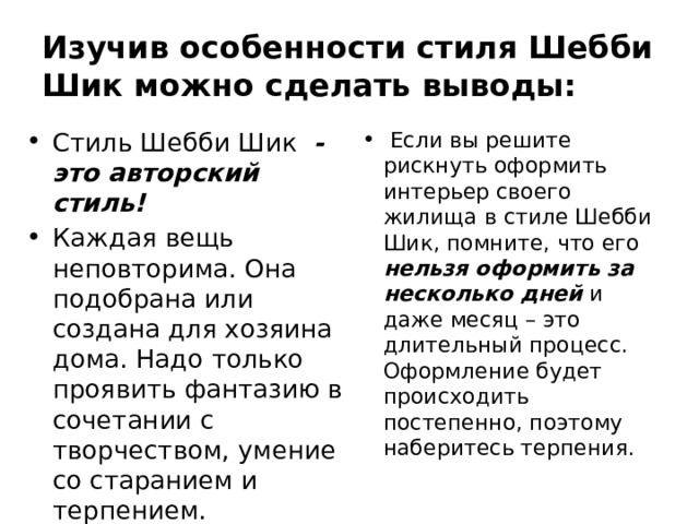 Изучив особенности стиля Шебби Шик можно сделать выводы: Стиль Шебби Шик - это авторский стиль! Каждая вещь неповторима. Она подобрана или создана для хозяина дома. Надо только проявить фантазию в сочетании с творчеством, умение со старанием и терпением.  Если вы решите рискнуть оформить интерьер своего жилища в стиле Шебби Шик, помните, что его нельзя оформить за несколько дней  и даже месяц – это длительный процесс. Оформление будет происходить постепенно, поэтому наберитесь терпения. 