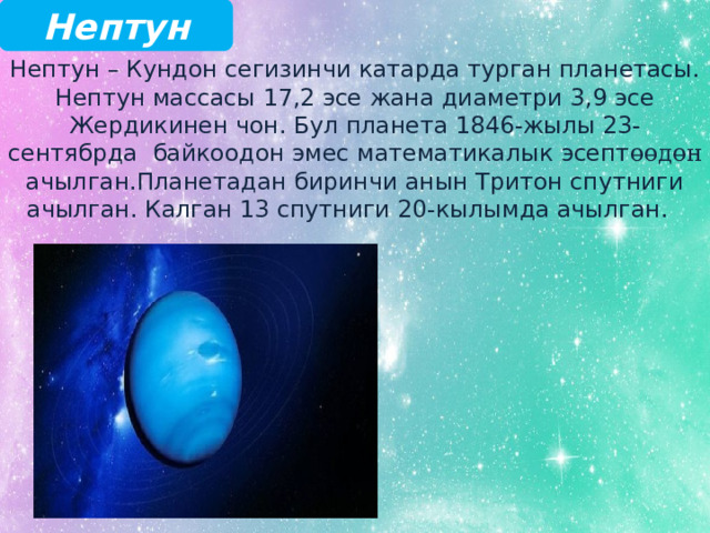 Нептун Нептун – Кундон сегизинчи катарда турган планетасы. Нептун массасы 17,2 эсе жана диаметри 3,9 эсе Жердикинен чон. Бул планета 1846-жылы 23-сентябрда байкоодон эмес математикалык эсепт өөдөн ачылган.Планетадан биринчи анын Тритон спутниги ачылган. Калган 13 спутниги 20-кылымда ачылган. 