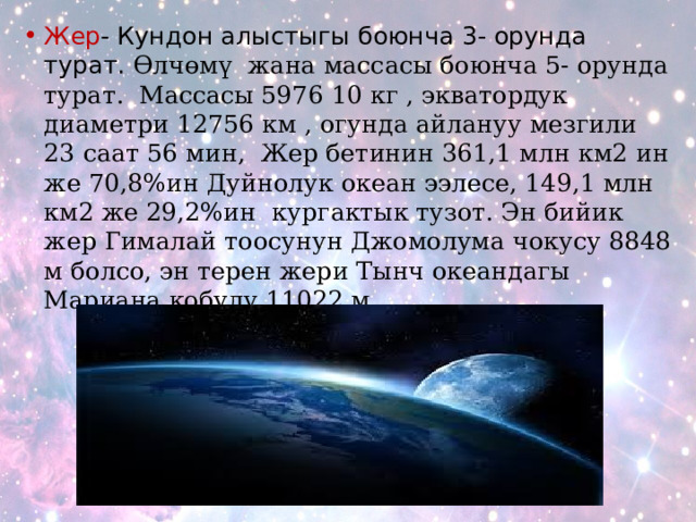 Жер - Кундон алыстыгы боюнча 3- орунда турат. Өлчөмү жана массасы боюнча 5- орунда турат. Массасы 5976 10 кг , экватордук диаметри 12756 км , огунда айлануу мезгили 23 саат 56 мин, Жер бетинин 361,1 млн км2 ин же 70,8%ин Дуйнолук океан ээлесе, 149,1 млн км2 же 29,2%ин кургактык тузот. Эн бийик жер Гималай тоосунун Джомолума чокусу 8848 м болсо, эн терен жери Тынч океандагы Мариана кобулу 11022 м. 