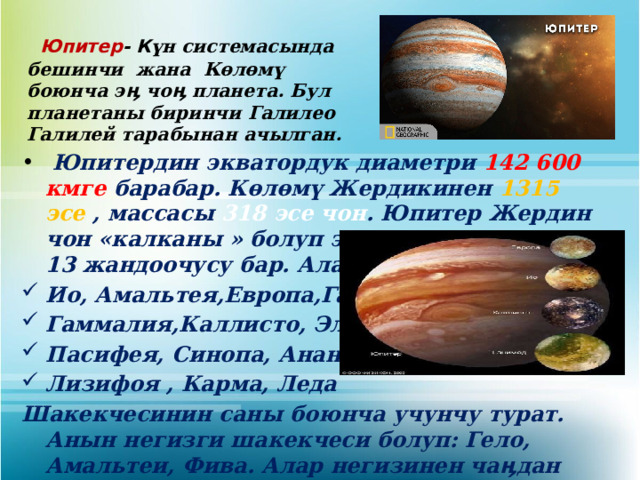  Юпитер - К үн системасында бешинчи жана Көлөмү боюнча эӊ чоӊ планета. Бул планетаны биринчи Галилео Галилей тарабынан ачылган.  Юпитердин экватордук диаметри 142 600 кмге барабар. Көлөмү Жердикинен 1315 эсе , массасы 318 эсе чон . Юпитер Жердин чон «калканы » болуп эсетелет. Планетанын 13 жандоочусу бар. Алар: Ио, Амальтея,Европа,Ганмед, Гаммалия,Каллисто, Элара Пасифея, Синопа, Ананке Лизифоя , Карма, Леда Шакекчесинин саны боюнча учунчу турат. Анын негизги шакекчеси болуп: Гело, Амальтеи, Фива. Алар негизинен чаӊдан турат.   