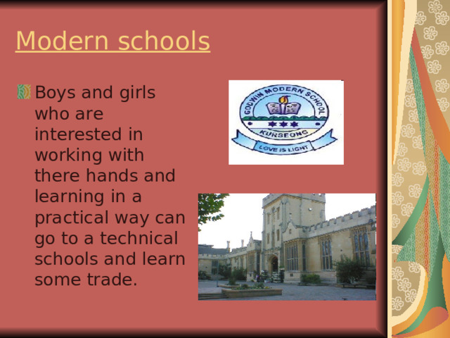 Modern schools  Boys and girls who are interested in working with there hands and learning in a practical way can go to a technical schools and learn some trade. 