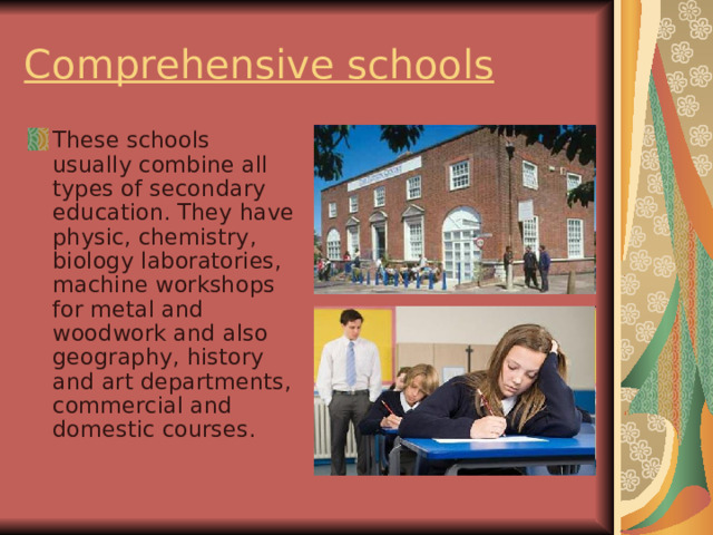 Comprehensive schools These schools usually combine all types of secondary education. They have physic, chemistry, biology laboratories, machine workshops for metal and woodwork and also geography, history and art departments, commercial and domestic courses. 