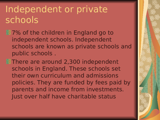 Independent or private schools 7% of the children in England go to independent schools. Independent schools are known as private schools and public schools . There are around 2,300 independent schools in England. These schools set their own curriculum and admissions policies. They are funded by fees paid by parents and income from investments. Just over half have charitable status  