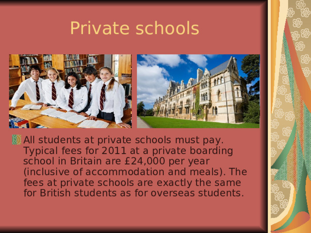 Private schools All students at private schools must pay. Typical fees for 2011 at a private boarding school in Britain are £24,000 per year (inclusive of accommodation and meals). The fees at private schools are exactly the same for British students as for overseas students. 