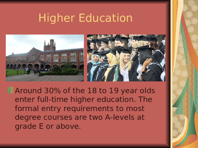 Higher Education Around 30% of the 18 to 19 year olds enter full-time higher education. The formal entry requirements to most degree courses are two A-levels at grade E or above. 