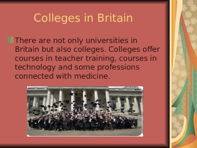 Colleges in Britain There are not only universities in Britain but also colleges. Colleges offer courses in teacher training, courses in technology and some professions connected with medicine. 