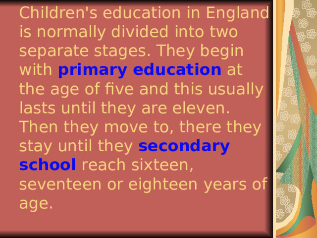 Children's education in England is normally divided into two separate stages. They begin with primary education at the age of five and this usually lasts until they are eleven. Then they move to, there they stay until they secondary school reach sixteen, seventeen or eighteen years of age. 