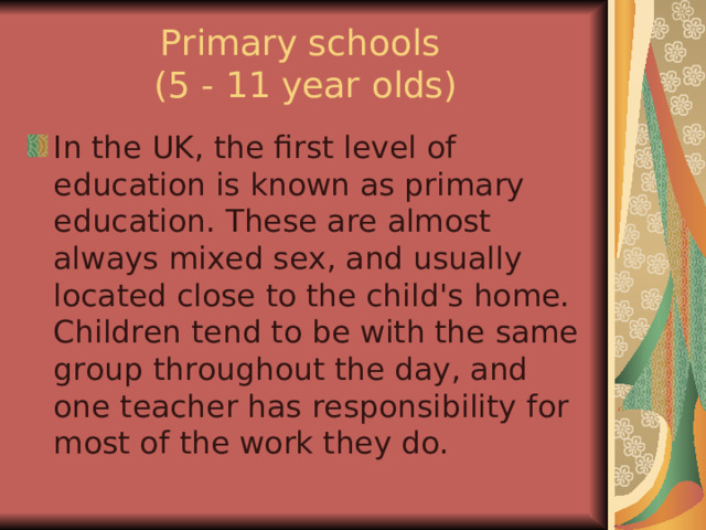 Primary schools  (5 - 11 year olds) In the UK, the first level of education is known as primary education. These are almost always mixed sex, and usually located close to the child's home. Children tend to be with the same group throughout the day, and one teacher has responsibility for most of the work they do. 