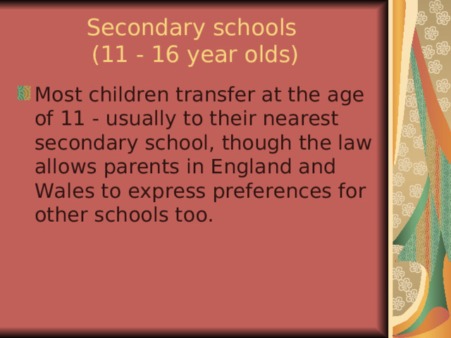 Secondary schools  (11 - 16 year olds) Most children transfer at the age of 11 - usually to their nearest secondary school, though the law allows parents in England and Wales to express preferences for other schools too. 