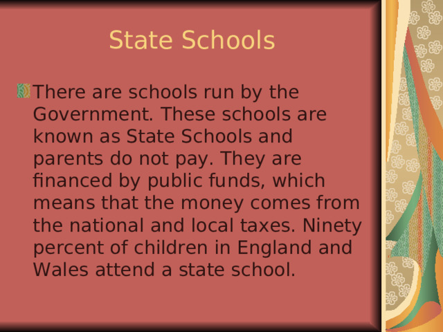 State Schools There are schools run by the Government. These schools are known as State Schools and parents do not pay. They are financed by public funds, which means that the money comes from the national and local taxes. Ninety percent of children in England and Wales attend a state school. 