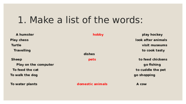 1. Make a list of the words: A humster hobby play hockey Play chess look after animals Turtle visit museums Travelling to cook tasty dishes Sheep pets to feed chickens Play on the computer go fishing To feed the cat to cuddle the pet To walk the dog go shopping To water plants domestic animals A cow 