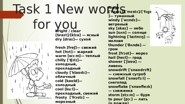 Task 1 New words  for you foggy [ˈheɪzɪ]/[ˈmɪstɪ]/[ˈfɔgɪ]— туманный windy [ˈwɪndɪ]— ветреный sky [skaɪ] — небо sun [sʌn] — солнце lightning [ˈlaɪtnɪŋ] — молния thunder [ˈθʌndə] — гром frost [frɔst]— мороз hail [heɪl]— град shower [ˈʃəʊə] — ливень snowdrift [ˈsnəʊdrɪft] — снежный сугроб snowfall [ˈsnəʊfɔːl] — снегопад snowflake [ˈsnəʊfleɪk] — снежинка storm [stɔːm] — буря to pour [pɔː] — лить (о дожде) bright / clear [braɪt]/[klɪə] — ясный dry [draɪ]— сухой  fresh [freʃ]— свежий hot [hɔt]— жаркий warm [wɔːm]— теплый chilly [ˈʧɪlɪ]— холодный, прохладный cloudy [ˈklaʊdɪ]— облачный cold [kəʊld]— холодный cool [kuːl]— прохладный, свежий frosty [ˈfrɔstɪ] — морозный 
