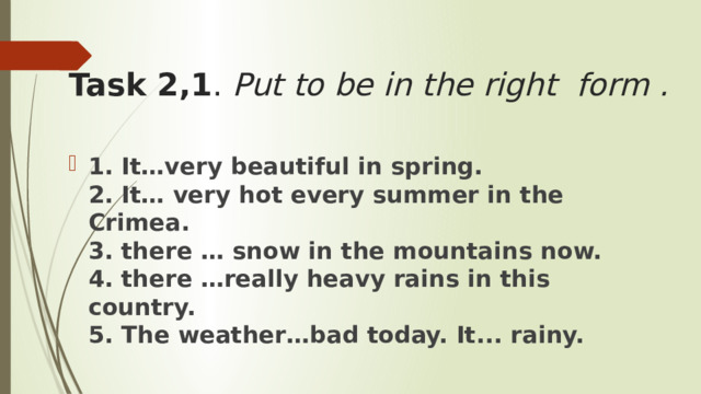 Task 2,1 .  Put to be in the right form .   1. It…very beautiful in spring.  2. It… very hot every summer in the Crimea.  3. there … snow in the mountains now.  4. there …really heavy rains in this country.  5. The weather…bad today. It... rainy. 