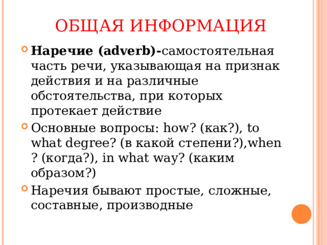 ОБЩАЯ ИНФОРМАЦИЯ Наречие ( adverb)- самостоятельная часть речи, указывающая на признак действия и на различные обстоятельства, при которых протекает действие Основные вопросы: how? ( как?), to what degree? ( в какой степени?), when ? ( когда?), in what way? ( каким образом?) Наречия бывают простые, сложные, составные, производные 