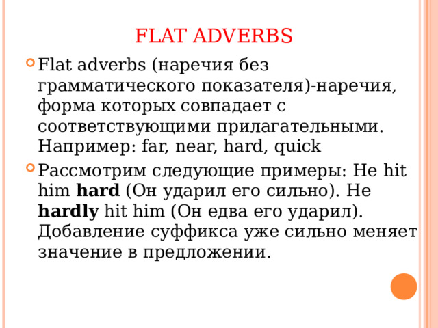 FLAT ADVERBS Flat adverbs ( наречия без грамматического показателя)-наречия, форма которых совпадает с соответствующими прилагательными. Например: far, near, hard, quick Рассмотрим следующие примеры: He hit him hard ( Он ударил его сильно). He hardly hit him ( Он едва его ударил). Добавление суффикса уже сильно меняет значение в предложении. 