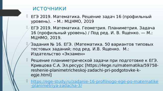 источники ЕГЭ 2019. Математика. Решение задач 16 (профильный уровень). – М.: МЦНМО, 2019 ЕГЭ 2019. Математика. Геометрия. Планиметрия. Задача 16 (профильный уровень) / Под ред. И. В. Ященко. — М.: МЦНМО, 2019. Задания № 16. ЕГЭ. (Математика. 50 вариантов типовых тестовых заданий; под ред. И.В. Ященко. М.: Издательство «Экзамен» Решение планиметрической задачи при подготовке к ЕГЭ. Кривцова С.А. Эл.ресурс [https://4ege.ru/matematika/59758-reshenie-planimetricheskoj-zadachi-pri-podgotovke-k-egje.html] https://ege-study.ru/zadanie-16-profilnogo-ege-po-matematike-planimetriya-zadacha-3/ 