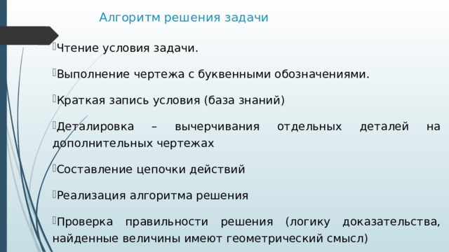 Алгоритм решения задачи   Чтение условия задачи. Выполнение чертежа с буквенными обозначениями. Краткая запись условия (база знаний) Деталировка – вычерчивания отдельных деталей на дополнительных чертежах Составление цепочки действий Реализация алгоритма решения Проверка правильности решения (логику доказательства, найденные величины имеют геометрический смысл)  