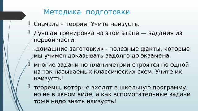 Методика подготовки Сначала – теория! Учите наизусть. Лучшая тренировка на этом этапе — задания из первой части. « домашние заготовки» - полезные факты, которые мы учимся доказывать задолго до экзамена. многие задачи по планиметрии строятся по одной из так называемых классических схем. Учите их наизусть! теоремы, которые входят в школьную программу, но не в явном виде, а как вспомогательные задачи тоже надо знать наизусть! 