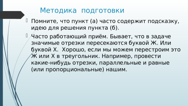 Методика подготовки Помните, что пункт (а) часто содержит подсказку, идею для решения пункта (б). Часто работающий приём. Бывает, что в задаче значимые отрезки пересекаются буквой Ж. Или буквой Х. Хорошо, если мы можем перестроим это Ж или Х в треугольник. Например, провести какие-нибудь отрезки, параллельные и равные (или пропорциональные) нашим. 