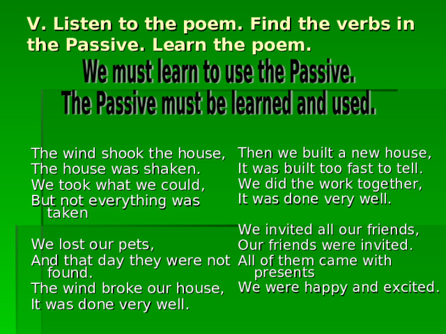 V. Listen to the poem. Find the verbs in the Passive. Learn the poem. Then we built a new house, It was built too fast to tell. We did the work together, It was done very well. We invited all our friends, Our friends were invited. All of them came with presents We were happy and excited. The wind shook the house, The house was shaken. We took what we could, But not everything was taken We lost our pets, And that day they were not    found. The wind broke our house, It was done very well. 