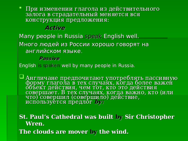 При изменении глагола из действительного залога в страдательный меняется вся конструкция предложения:  Active Many people in Russia speak English well. Много людей из России хорошо говорят на         английском языке .  Passive English is spoken well by many people in Russia. Англичане предпочитают употреблять пассивную форму глагола в тех случаях, когда более важен объект действия, чем тот, кто это действия совершает. В тех случаях, когда важно, кто (или что) совершил (совершило) действие, используется предлог by:    St. Paul’s Cathedral was built by Sir Christopher Wren. The clouds are mover by the wind.  