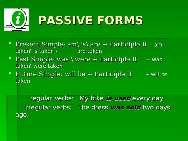 PASSIVE FORMS Present Simple: am\ is\ are + Participle II – am taken\ is taken \         are taken Past Simple: was \ were + Participle II – was taken\ were taken Future Simple: will be + Participle II – will be taken  regular verbs: My bike is used every day  irregular verbs: The dress was sold two days ago. 