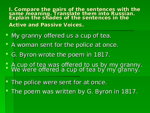 I. Compare the pairs of the sentences with the same meaning. Translate them into Russian. Explain the shades of the sentences in the Active and Passive Voices.  My granny offered us a cup of tea. A woman sent for the police at once. G. Byron wrote the poem in 1817. A cup of tea was offered to us by my granny. We were offered a cup of tea by my granny. The police were sent for at once. The poem was written by G. Byron in 1817. 