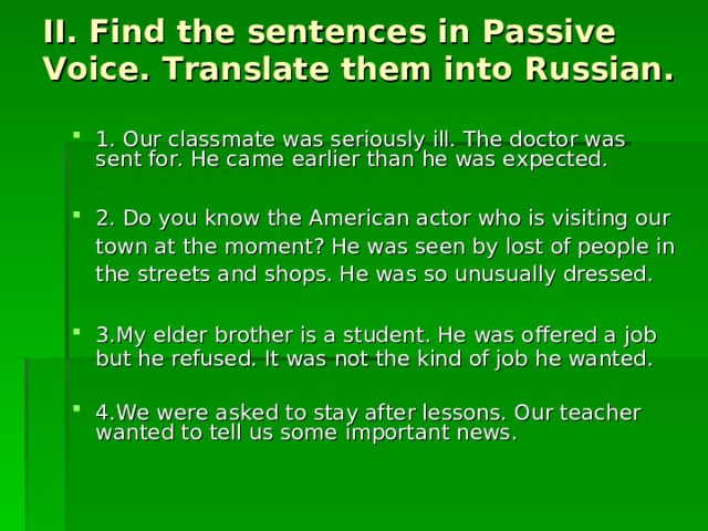 II. Find the sentences in Passive Voice. Translate them into Russian.  1. Our classmate was seriously ill. The doctor was sent for. He came earlier than he was expected. 2. Do you know the American actor who is visiting our town at the moment? He was seen by lost of people in the streets and shops. He was so unusually dressed. 3.My elder brother is a student. He was offered a job but he refused. It was not the kind of job he wanted. 4.We were asked to stay after lessons. Our teacher wanted to tell us some important news.  