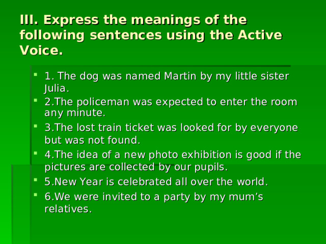 III. Express the meanings of the following sentences using the Active Voice. 1. The dog was named Martin by my little sister Julia. 2.The policeman was expected to enter the room any minute. 3.The lost train ticket was looked for by everyone but was not found. 4.The idea of a new photo exhibition is good if the pictures are collected by our pupils. 5.New Year is celebrated all over the world. 6.We were invited to a party by my mum’s relatives. 
