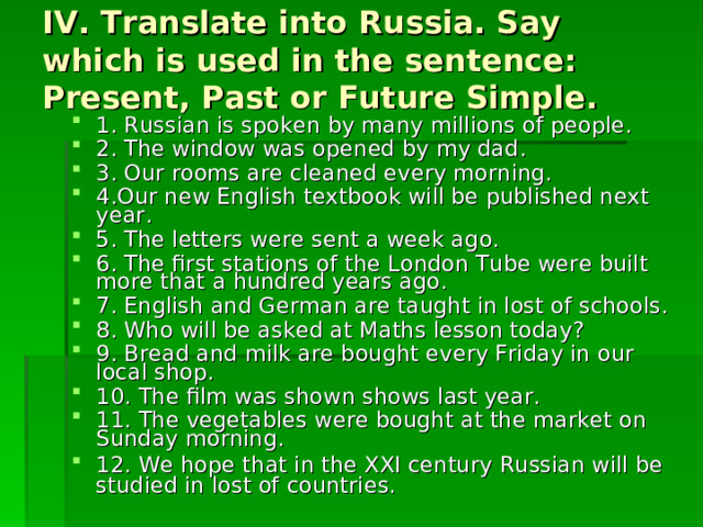 IV. Translate into Russia. Say which is used in the sentence: Present, Past or Future Simple. 1. Russian is spoken by many millions of people. 2. The window was opened by my dad. 3. Our rooms are cleaned every morning. 4.Our new English textbook will be published next year. 5. The letters were sent a week ago. 6. The first stations of the London Tube were built more that a hundred years ago. 7. English and German are taught in lost of schools. 8. Who will be asked at Maths lesson today? 9. Bread and milk are bought every Friday in our local shop. 10. The film was shown shows last year. 11. The vegetables were bought at the market on Sunday morning. 12. We hope that in the XXI century Russian will be studied in lost of countries. 