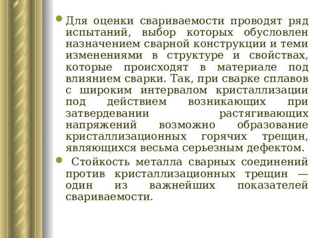 Для оценки свариваемости проводят ряд испытаний, выбор которых обусловлен назначением сварной конструкции и теми изменениями в структуре и свойствах, которые происходят в материале под влиянием сварки. Так, при сварке сплавов с широким интервалом кристаллизации под действием возникающих при затвердевании растягивающих напряжений возможно образование кристаллизационных горячих трещин, являющихся весьма серьезным дефектом.  Стойкость металла сварных соединений против кристаллизационных трещин — один из важнейших показателей свариваемости. 