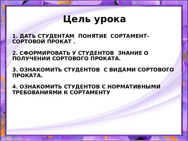 Цель урока 1. Дать студентам понятие сортамент- сортовой прокат .   2. Сформировать у студентов знание о получении сортового проката.   3. Ознакомить студентов с видами сортового проката.   4. Ознакомить студентов с нормативными требованиями к сортаменту     