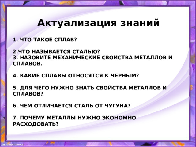 Актуализация знаний 1. Что такое сплав?   2.Что называется сталью?  3. Назовите механические свойства металлов и сплавов.   4. Какие сплавы относятся к черным?   5. Для чего нужно знать свойства металлов и сплавов?   6. Чем отличается сталь от чугуна?   7. Почему металлы нужно экономно расходовать?   