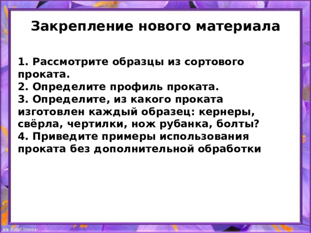 Закрепление нового материала 1. Рассмотрите образцы из сортового проката. 2. Определите профиль проката. 3. Определите, из какого проката изготовлен каждый образец: кернеры, свёрла, чертилки, нож рубанка, болты? 4. Приведите примеры использования проката без дополнительной обработки 