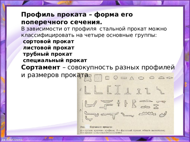 Профиль проката – форма его поперечного сечения. В зависимости от профиля стальной прокат можно классифицировать на четыре основные группы:  сортовой прокат  листовой прокат  трубный прокат  специальный прокат Сортамент – совокупность разных профилей и размеров проката. 