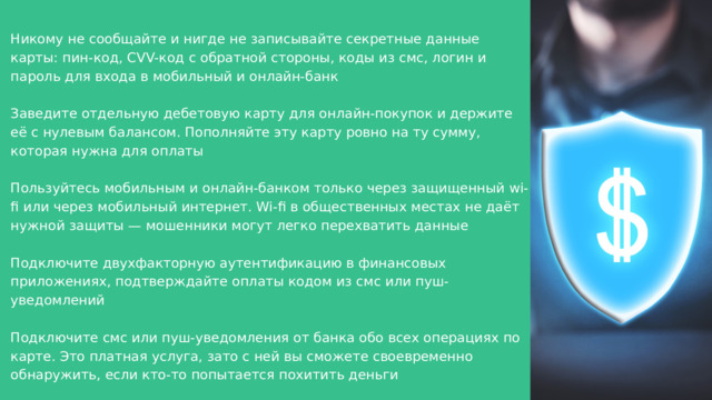 Никому не сообщайте и нигде не записывайте секретные данные карты: пин-код, CVV-код с обратной стороны, коды из смс, логин и пароль для входа в мобильный и онлайн-банк Заведите отдельную дебетовую карту для онлайн-покупок и держите её с нулевым балансом. Пополняйте эту карту ровно на ту сумму, которая нужна для оплаты Пользуйтесь мобильным и онлайн-банком только через защищенный wi-fi или через мобильный интернет. Wi-fi в общественных местах не даёт нужной защиты — мошенники могут легко перехватить данные Подключите двухфакторную аутентификацию в финансовых приложениях, подтверждайте оплаты кодом из смс или пуш-уведомлений Подключите смс или пуш-уведомления от банка обо всех операциях по карте. Это платная услуга, зато с ней вы сможете своевременно обнаружить, если кто-то попытается похитить деньги 