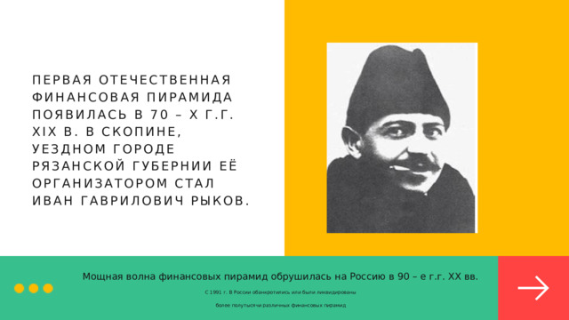 ПЕРВАЯ ОТЕЧЕСТВЕННАЯ ФИНАНСОВАЯ ПИРАМИДА ПОЯВИЛАСЬ В 70 – Х Г.Г. XIX В. В СКОПИНЕ, УЕЗДНОМ ГОРОДЕ РЯЗАНСКОЙ ГУБЕРНИИ ЕЁ ОРГАНИЗАТОРОМ СТАЛ ИВАН ГАВРИЛОВИЧ РЫКОВ. Мощная волна финансовых пирамид обрушилась на Россию в 90 – е г.г. ХХ вв. С 1991 г. В России обанкротились или были ликвидированы более полутысячи различных финансовых пирамид 