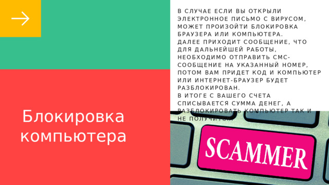 В СЛУЧАЕ ЕСЛИ ВЫ ОТКРЫЛИ ЭЛЕКТРОННОЕ ПИСЬМО С ВИРУСОМ, МОЖЕТ ПРОИЗОЙТИ БЛОКИРОВКА БРАУЗЕРА ИЛИ КОМПЬЮТЕРА. ДАЛЕЕ ПРИХОДИТ СООБЩЕНИЕ, ЧТО ДЛЯ ДАЛЬНЕЙШЕЙ РАБОТЫ, НЕОБХОДИМО ОТПРАВИТЬ СМС-СООБЩЕНИЕ НА УКАЗАННЫЙ НОМЕР, ПОТОМ ВАМ ПРИДЕТ КОД И КОМПЬЮТЕР ИЛИ ИНТЕРНЕТ-БРАУЗЕР БУДЕТ РАЗБЛОКИРОВАН. В ИТОГЕ С ВАШЕГО СЧЕТА СПИСЫВАЕТСЯ СУММА ДЕНЕГ, А РАЗБЛОКИРОВАТЬ КОМПЬЮТЕР ТАК И НЕ ПОЛУЧИТСЯ. Блокировка компьютера 