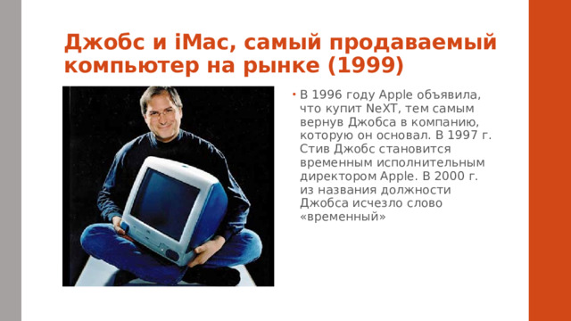 Джобс и iMac, самый продаваемый компьютер на рынке (1999) В 1996 году Apple объявила, что купит NeXT, тем самым вернув Джобса в компанию, которую он основал. В 1997 г. Стив Джобс становится временным исполнительным директором Apple. В 2000 г. из названия должности Джобса исчезло слово «временный» 