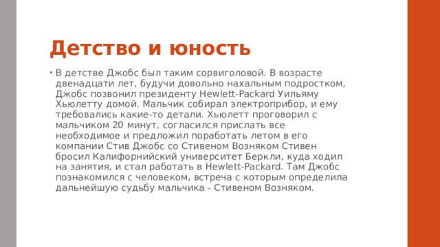 Детство и юность В детстве Джобс был таким сорвиголовой. В возрасте двенадцати лет, будучи довольно нахальным подростком, Джобс позвонил президенту Hewlett-Packard Уильяму Хьюлетту домой. Мальчик собирал электроприбор, и ему требовались какие-то детали. Хьюлетт проговорил с мальчиком 20 минут, согласился прислать все необходимое и предложил поработать летом в его компании Стив Джобс со Стивеном Возняком Стивен бросил Калифорнийский университет Беркли, куда ходил на занятия, и стал работать в Hewlett-Packard. Там Джобс познакомился с человеком, встреча с которым определила дальнейшую судьбу мальчика - Стивеном Возняком. 