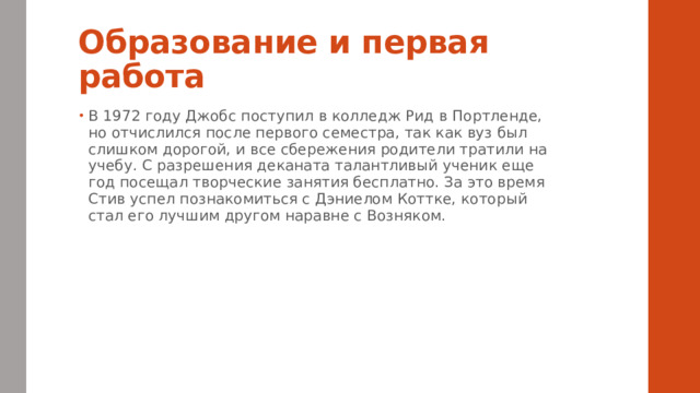 Образование и первая работа В 1972 году Джобс поступил в колледж Рид в Портленде, но отчислился после первого семестра, так как вуз был слишком дорогой, и все сбережения родители тратили на учебу. С разрешения деканата талантливый ученик еще год посещал творческие занятия бесплатно. За это время Стив успел познакомиться с Дэниелом Коттке, который стал его лучшим другом наравне с Возняком. 