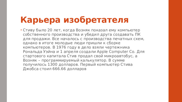 Карьера изобретателя Стиву было 20 лет, когда Возняк показал ему компьютер собственного производства и убедил друга создавать ПК для продажи. Все началось с производства печатных схем, однако в итоге молодые люди пришли к сборке компьютеров. В 1976 году в дело взяли чертежника Рональда Уэйна и 1 апреля создали Apple Computer Co. Для стартового капитала Стив продал свой микроавтобус, а Возняк – программируемый калькулятор. В сумме получилось 1300 долларов. Первый компьютер Стива Джобса стоил 666.66 долларов 