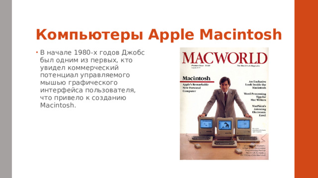 Компьютеры Apple Macintosh В начале 1980-х годов Джобс был одним из первых, кто увидел коммерческий потенциал управляемого мышью графического интерфейса пользователя, что привело к созданию Macintosh. 