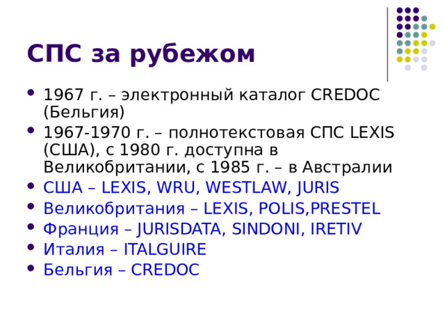 СПС за рубежом 1967 г. – электронный каталог CREDOC (Бельгия) 1967-1970 г. – полнотекстовая СПС LEXIS (США), с 1980 г. доступна в Великобритании, с 1985 г. – в Австралии США – LEXIS, WRU, WESTLAW, JURIS Великобритания – LEXIS, POLIS,PRESTEL Франция – JURISDATA, SINDONI, IRETIV Италия – ITALGUIRE Бельгия – CREDOC 