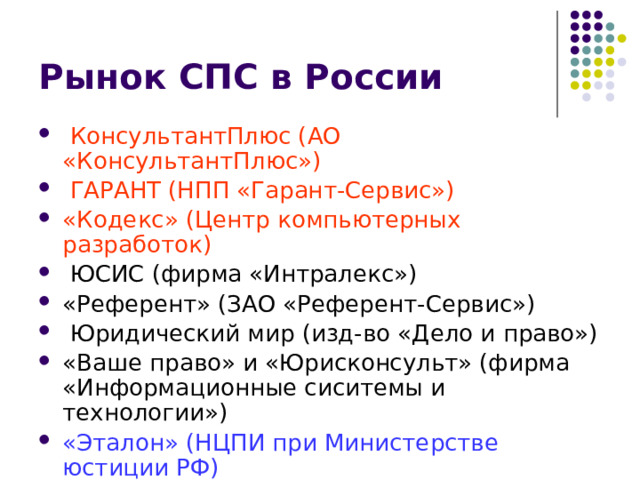 Рынок СПС в России  КонсультантПлюс (АО «КонсультантПлюс»)  ГАРАНТ (НПП «Гарант-Сервис») «Кодекс» (Центр компьютерных разработок)  ЮСИС (фирма «Интралекс») «Референт» (ЗАО «Референт-Сервис»)  Юридический мир (изд-во «Дело и право») «Ваше право» и «Юрисконсульт» (фирма «Информационные сиситемы и технологии») «Эталон» (НЦПИ при Министерстве юстиции РФ) «Система» (НТЦ «Система» при ФАПСИ) 