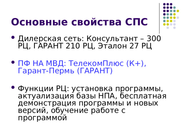 Основные свойства СПС Дилерская сеть: Консультант – 300 РЦ, ГАРАНТ 210 РЦ, Эталон 27 РЦ ПФ НА МВД: ТелекомПлюс (К+), Гарант-Пермь (ГАРАНТ) Функции РЦ: установка программы, актуализация базы НПА, бесплатная демонстрация программы и новых версий, обучение работе с программой  