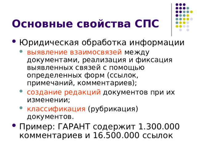 Основные свойства СПС Юридическая обработка информации выявление взаимосвязей между документами, реализация и фиксация выявленных связей с помощью определенных форм (ссылок, примечаний, комментариев); создание редакций документов при их изменении; классификация (рубрикация) документов. выявление взаимосвязей между документами, реализация и фиксация выявленных связей с помощью определенных форм (ссылок, примечаний, комментариев); создание редакций документов при их изменении; классификация (рубрикация) документов. Пример: ГАРАНТ содержит 1.300.000 комментариев и 16.500.000 ссылок 