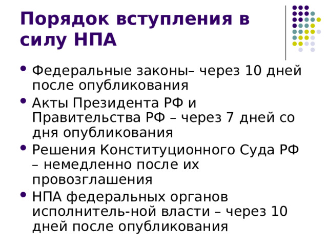 Порядок вступления в силу НПА Федеральные законы– через 10 дней после опубликования Акты Президента РФ и Правительства РФ – через 7 дней со дня опубликования Решения Конституционного Суда РФ – немедленно после их провозглашения НПА федеральных органов исполнитель-ной власти – через 10 дней после опубликования 