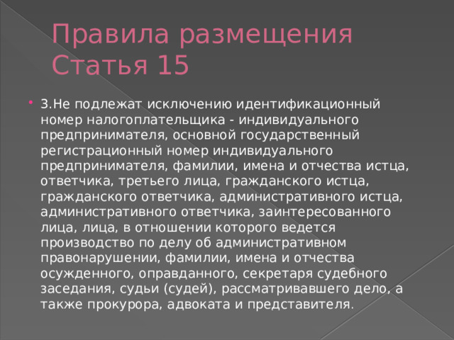 Правила размещения Статья 15 3.Не подлежат исключению идентификационный номер налогоплательщика - индивидуального предпринимателя, основной государственный регистрационный номер индивидуального предпринимателя, фамилии, имена и отчества истца, ответчика, третьего лица, гражданского истца, гражданского ответчика, административного истца, административного ответчика, заинтересованного лица, лица, в отношении которого ведется производство по делу об административном правонарушении, фамилии, имена и отчества осужденного, оправданного, секретаря судебного заседания, судьи (судей), рассматривавшего дело, а также прокурора, адвоката и представителя . 