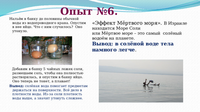 Опыт №6.    Нальём в банку до половины обычной воды из водопроводного крана. Опустим в нее яйцо. Что с ним случилось? Оно утонуло.         Добавим в банку 5 чайных ложек соли, размешаем соль, чтобы она полностью растворилась, и опустим в банку яйцо. Оно теперь не тонет, а плавает! Вывод:  солёная вода помогает предметам держаться на поверхности. Всё дело в плотности воды. Из-за соли плотность воды выше, а значит утонуть сложнее.   « Эффект Мёртвого моря». В Израиле находится Море Соли или Мёртвое море – это самый солёный водоём на планете. Вывод: в солёной воде тела намного легче . 